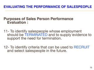 13
EVALUATING THE PERFORMANCE OF SALESPEOPLE
Purposes of Sales Person Performance
Evaluation :
11- To identify salespeople whose employment
should be TERMINATED and to supply evidence to
support the need for termination.
12- To identify criteria that can be used to RECRUIT
and select salespeople in the future.
 