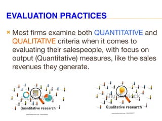 EVALUATION PRACTICES
 Most firms examine both QUANTITATIVE and
QUALITATIVE criteria when it comes to
evaluating their salespeople, with focus on
output (Quantitative) measures, like the sales
revenues they generate.
 