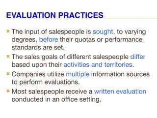 EVALUATION PRACTICES
 The input of salespeople is sought, to varying
degrees, before their quotas or performance
standards are set.
 The sales goals of different salespeople differ
based upon their activities and territories.
 Companies utilize multiple information sources
to perform evaluations.
 Most salespeople receive a written evaluation
conducted in an office setting.
 