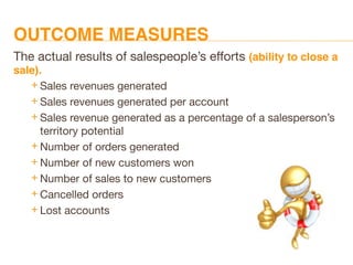 OUTCOME MEASURES
The actual results of salespeople’s efforts (ability to close a
sale).
 Sales revenues generated
 Sales revenues generated per account
 Sales revenue generated as a percentage of a salesperson’s
territory potential
 Number of orders generated
 Number of new customers won
 Number of sales to new customers
 Cancelled orders
 Lost accounts
 