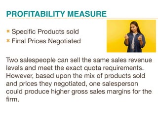 PROFITABILITY MEASURE
 Specific Products sold
 Final Prices Negotiated
Two salespeople can sell the same sales revenue
levels and meet the exact quota requirements.
However, based upon the mix of products sold
and prices they negotiated, one salesperson
could produce higher gross sales margins for the
firm.
 
