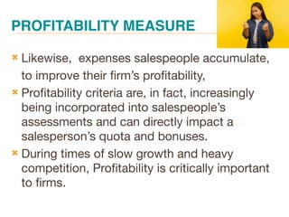 PROFITABILITY MEASURE
 Likewise, expenses salespeople accumulate,
to improve their firm’s profitability,
 Profitability criteria are, in fact, increasingly
being incorporated into salespeople’s
assessments and can directly impact a
salesperson’s quota and bonuses.
 During times of slow growth and heavy
competition, Profitability is critically important
to firms.
 