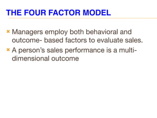 THE FOUR FACTOR MODEL
 Managers employ both behavioral and
outcome- based factors to evaluate sales.
 A person’s sales performance is a multi-
dimensional outcome
 