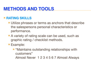 METHODS AND TOOLS
 RATING SKILLS
 Utilize phrases or terms as anchors that describe
the salespersons personal characteristics or
performance.
 A variety of rating scale can be used, such as
graphic rating / checklist methods.
 Example:
 “Maintains outstanding relationships with
customers”
Almost Never 1 2 3 4 5 6 7 Almost Always
 