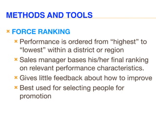 METHODS AND TOOLS
 FORCE RANKING
 Performance is ordered from “highest” to
“lowest” within a district or region
 Sales manager bases his/her final ranking
on relevant performance characteristics.
 Gives little feedback about how to improve
 Best used for selecting people for
promotion
 