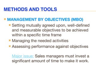 METHODS AND TOOLS
 MANAGEMENT BY OBJECTIVES (MBO)
 Setting mutually agreed upon, well-defined
and measurable objectives to be achieved
within a specific time frame
 Managing the needed activities
 Assessing performance against objectives
Major issue: Sales managers must invest a
significant amount of time to make it work.
 
