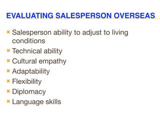 EVALUATING SALESPERSON OVERSEAS
 Salesperson ability to adjust to living
conditions
 Technical ability
 Cultural empathy
 Adaptability
 Flexibility
 Diplomacy
 Language skills
 