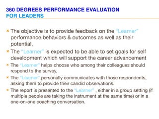 360 DEGREES PERFORMANCE EVALUATION
FOR LEADERS
 The objective is to provide feedback on the “Learner”
performance behaviors & outcomes as well as their
potential,
 The “Learner” is expected to be able to set goals for self
development which will support the career advancement
 The “Learner” helps choose who among their colleagues should
respond to the survey.
 The “Learner” personally communicates with those respondents,
asking them to provide their candid observations.
 The report is presented to the “Learner” , either in a group setting (if
multiple people are taking the instrument at the same time) or in a
one-on-one coaching conversation.
 