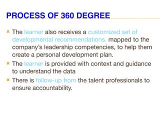 PROCESS OF 360 DEGREE
 The learner also receives a customized set of
developmental recommendations, mapped to the
company’s leadership competencies, to help them
create a personal development plan.
 The learner is provided with context and guidance
to understand the data
 There is follow-up from the talent professionals to
ensure accountability.
 