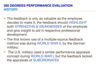 360 DEGREES PERFORMANCE EVALUATION
HISTORY
 The feedback is only as valuable as the employee
decides to make it; the feedback should HIGHLIGHT
both STRENGTHS & WEAKNESSES of the employee
and give insight to aid in respective professional
development.
 The first known use of a multiple-source feedback
method was during WORLD WAR II, by the German
military.
 The U.S. military used a similar performance appraisal
concept during WORLD WAR I, but the feedback lacked
the appraisals of SUBORDINATES
 