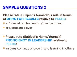 SAMPLE QUESTIONS 2
Please rate (Subject’s Name/Yourself) in terms
of DRIVE FOR RESULTS relative to PEERS:
 Is focused on the needs of the customer
 Is a problem solver
 Please rate (Subject’s Name/Yourself)
PROFICIENCY IN LEADERSHIP relative to
PEERS:
 Inspires continuous growth and learning in others
 