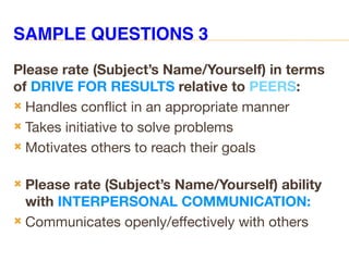 SAMPLE QUESTIONS 3
Please rate (Subject’s Name/Yourself) in terms
of DRIVE FOR RESULTS relative to PEERS:
 Handles conflict in an appropriate manner
 Takes initiative to solve problems
 Motivates others to reach their goals
 Please rate (Subject’s Name/Yourself) ability
with INTERPERSONAL COMMUNICATION:
 Communicates openly/effectively with others
 