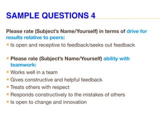 SAMPLE QUESTIONS 4
Please rate (Subject’s Name/Yourself) in terms of drive for
results relative to peers:
 Is open and receptive to feedback/seeks out feedback
 Please rate (Subject’s Name/Yourself) ability with
teamwork:
 Works well in a team
 Gives constructive and helpful feedback
 Treats others with respect
 Responds constructively to the mistakes of others
 Is open to change and innovation
 