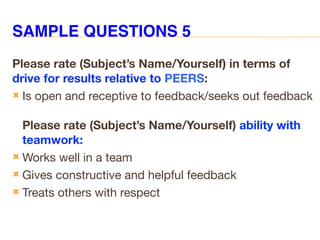 SAMPLE QUESTIONS 5
Please rate (Subject’s Name/Yourself) in terms of
drive for results relative to PEERS:
 Is open and receptive to feedback/seeks out feedback
Please rate (Subject’s Name/Yourself) ability with
teamwork:
 Works well in a team
 Gives constructive and helpful feedback
 Treats others with respect
 