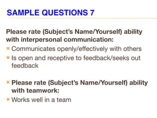 Please rate (Subject’s Name/Yourself) ability
with interpersonal communication:
 Communicates openly/effectively with others
 Is open and receptive to feedback/seeks out
feedback
 Please rate (Subject’s Name/Yourself) ability
with teamwork:
 Works well in a team
SAMPLE QUESTIONS 7
 
