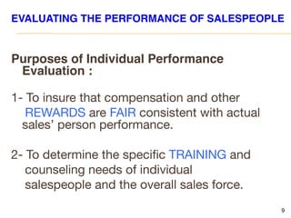 9
EVALUATING THE PERFORMANCE OF SALESPEOPLE
Purposes of Individual Performance
Evaluation :
1- To insure that compensation and other
REWARDS are FAIR consistent with actual
sales’ person performance.
2- To determine the specific TRAINING and
counseling needs of individual
salespeople and the overall sales force.
 