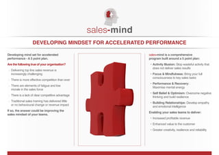 DEVELOPING MINDSET FOR ACCELERATED PERFORMANCE

Developing mind set for accelerated                  sales-mind is a comprehensive
performance - A 5 point plan.                        program built around a 5 point plan:
Are the following true of your organisation?                             Stop wasteful activity that
                                                       does not deliver sales results
  Delivering top line sales revenue is
  increasingly challenging                                                    Bring your full
                                                       consciousness to key sales tasks
  There is more effective competition than ever
  There are elements of fatigue and low
                                                       Maximise mental energy
  morale in the sales force
                                                                                  Overcome negative
  There is a lack of clear competitive advantage
                                                       thinking and build resilience
  Traditional sales training has delivered little
                                                                                    Develop empathy
  or no behavioural change or revenue impact
                                                       and emotional intelligence
If so, the answer could be improving the
                                                     Enabling your sales teams to deliver:
sales mindset of your teams.


                                                       Enhanced value to the customer
                                                       Greater creativity, resilience and reliability
 