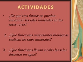 ACTIVIDADES ¿De qué tres formas se pueden encontrar las sales minerales en los seres vivos? 2.  ¿Qué funciones importantes biológicas realizan las sales minerales? 3.  ¿Qué funciones llevan a cabo las sales disueltas en agua? 