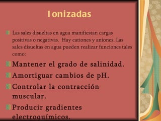 Ionizadas Las sales disueltas en agua manifiestan cargas positivas o negativas.  Hay cationes y aniones. Las sales disueltas en agua pueden realizar funciones tales como: Mantener el grado de salinidad. Amortiguar cambios de pH. Controlar la contracción muscular. Producir gradientes electroquímicos. 