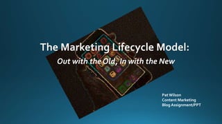 The Marketing Lifecycle Model:
Out with the Old, In with the New
Pat Wilson
Content Marketing
Blog Assignment/PPT
 