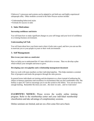 Clubwww1’s processes and systems can be adapted to suit both new and highly experienced
salespeople alike. Other modules covered in the Sales Process section include:

• Understanding behavioral styles
• Formula for success in sales

2. Sales Motivation:

Increasing confidence and desire

You will learn how to make significant changes to your self-image and your level of confidence
in a winning business environment.

Understanding Self Talk

You will learn about how your brain reacts when it locks onto a goal, and how you can use this
to motivate you or your people in yours or their work environment.

3. Self Management:

How to use your stats as a motivator

Here we help you to understand the 4-5 stats which drive revenue. Then we develop a plan
which reflects your strengths and areas to grow.

Developing your own pipeline and a relationship management document

Here we work with team members on their individual pipeline. This helps maintain a constant
flow of prospects and tracks the prospects through the sales process.

In general terms individuals see training and development as a chore instead of embracing the
chance to harness experience and excellence in circumstance that you feel comfortable with. The
hotline is open 24/7 and we encourage you to use the system to the fullest. You can never have
enough training. Remember the more you earn…the more we earn…and we want more!




CLUBWWW1 NOTICE: Please review the weekly online training
program. Refer to the membership center and your individual membership
classification and take advantage of complimentary sessions.

Online seminars are limited, and are on a first come first serve basis
 
