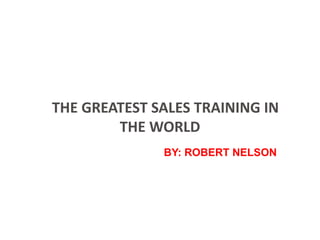 THE GREATEST SALES TRAINING IN
THE WORLD
BY: ROBERT NELSON
 