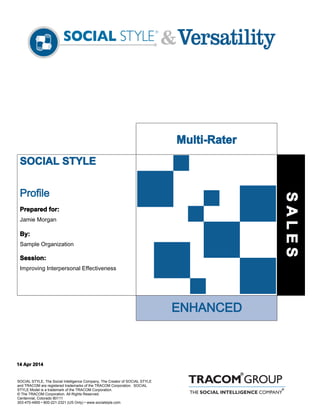 SOCIAL STYLE
ENHANCED
Profile
SOCIAL STYLE, The Social Intelligence Company, The Creator of SOCIAL STYLE
and TRACOM are registered trademarks of the TRACOM Corporation. SOCIAL
STYLE Model is a trademark of the TRACOM Corporation.
© The TRACOM Corporation. All Rights Reserved.
Centennial, Colorado 80111
303-470-4900 • 800-221-2321 (US Only) • www.socialstyle.com
Prepared for:
Jamie Morgan
By:
Sample Organization
Session:
Improving Interpersonal Effectiveness
14 Apr 2014
Multi-Rater
SALES
 