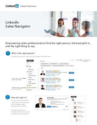 LinkedIn
Sales Navigator
Sales Solutions
Empowering sales professionals to ﬁnd the right person, the best path in,
and the right thing to say.
CREATE LEAD LISTS
WITH LEAD BUILDER
SAVED SEARCH
& ALERTS
PREMIUM SEARCH
WITH MORE FILTERS
Who is the right person?
Quickly discover and reach decision-makers and inﬂuencers.
1
How do I get in?
TeamLink uncovers hidden
connections to ﬁnd the best
path to higher quality
prospects more quickly.
Instantly broaden your
LinkedIn network to include
everyone in your company.
2
 