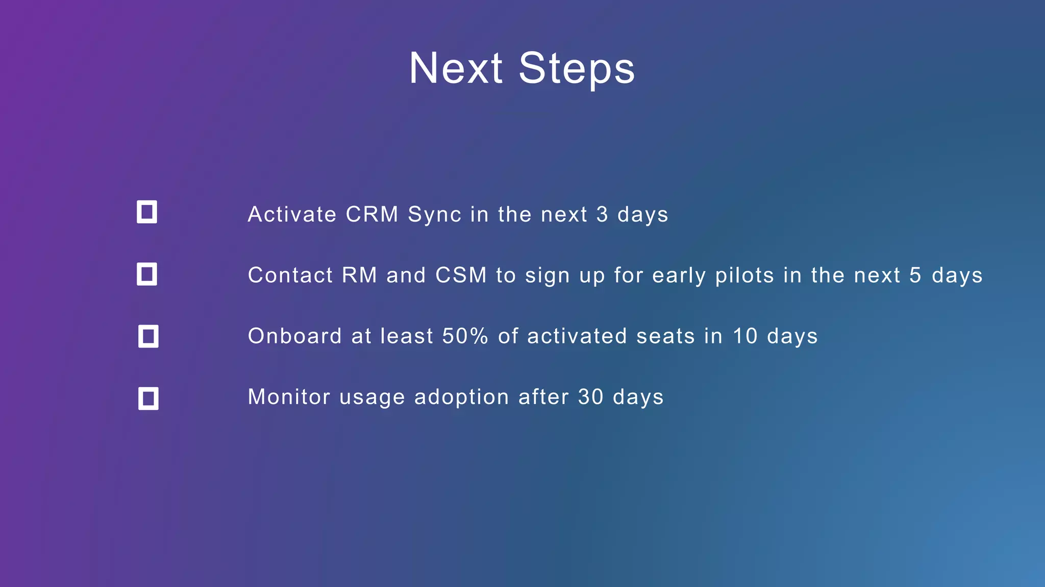 Next Steps
Activate CRM Sync in the next 3 days
Contact RM and CSM to sign up for early pilots in the next 5 days
Monitor usage adoption after 30 days
Onboard at least 50% of activated seats in 10 days
 