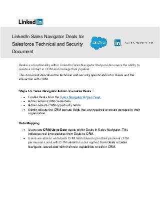 LinkedIn Sales Navigator Deals for
Salesforce Technical and Security
Document
Deals is a functionality within LinkedIn Sales Navigator that provides users the ability to
create a contact in CRM and manage their pipeline.
This document describes the technical and security specifications for Deals and the
interaction with CRM.
Steps for Sales Navigator Admin to enable Deals:
• Enable Deals from the Sales Navigator Admin Page.
• Admin enters CRM credentials.
• Admin selects CRM opportunity fields.
• Admin selects the CRM contact fields that are required to create contacts in their
organization.
Data Mapping
• Users see CRM Up to Date status within Deals in Sales Navigator. This
indicates real-time updates from Deals to CRM.
• Users are able to write back CRM fields based upon their personal CRM
permissions, and with CRM validation rules applied from Deals in Sales
Navigator, associated with their role capabilities to edit in CRM.
 