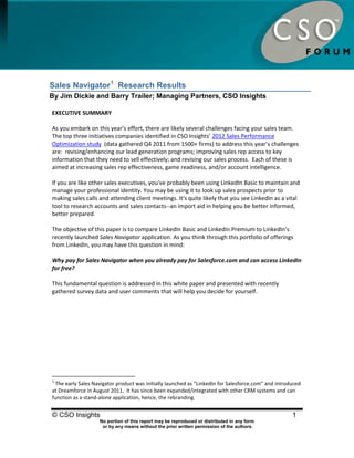 Sales Navigator Research Results




Sales Navigator 1 Research Results
By Jim Dickie and Barry Trailer; Managing Partners, CSO Insights

EXECUTIVE SUMMARY

As you embark on this year’s effort, there are likely several challenges facing your sales team.
The top three initiatives companies identified in CSO Insights’ 2012 Sales Performance
Optimization study (data gathered Q4 2011 from 1500+ firms) to address this year’s challenges
are: revising/enhancing our lead generation programs; improving sales rep access to key
information that they need to sell effectively; and revising our sales process. Each of these is
aimed at increasing sales rep effectiveness, game readiness, and/or account intelligence.

If you are like other sales executives, you've probably been using LinkedIn Basic to maintain and
manage your professional identity. You may be using it to look up sales prospects prior to
making sales calls and attending client meetings. It's quite likely that you see LinkedIn as a vital
tool to research accounts and sales contacts--an import aid in helping you be better informed,
better prepared.

The objective of this paper is to compare LinkedIn Basic and LinkedIn Premium to LinkedIn's
recently launched Sales Navigator application. As you think through this portfolio of offerings
from LinkedIn, you may have this question in mind:

Why pay for Sales Navigator when you already pay for Salesforce.com and can access LinkedIn
for free?

This fundamental question is addressed in this white paper and presented with recently
gathered survey data and user comments that will help you decide for yourself.




1
 The early Sales Navigator product was initially launched as “LinkedIn for Salesforce.com” and introduced
at Dreamforce in August 2011. It has since been expanded/integrated with other CRM systems and can
function as a stand-alone application, hence, the rebranding.


© CSO Insights                                                                                       1
                    No portion of this report may be reproduced or distributed in any form
                     or by any means without the prior written permission of the authors.
 