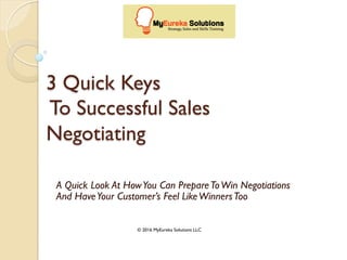 3 Quick Keys
To Successful Sales
Negotiating
A Quick Look At HowYou Can PrepareToWin Negotiations
And HaveYour Customer’s Feel LikeWinnersToo
© 2016 MyEureka Solutions LLC
 