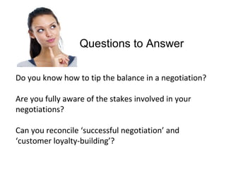 Questions to Answer
Do you know how to tip the balance in a negotiation?
Are you fully aware of the stakes involved in your
negotiations?
Can you reconcile ‘successful negotiation’ and
‘customer loyalty-building’?