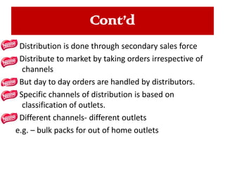 Cont’d
Distribution is done through secondary sales force
Distribute to market by taking orders irrespective of
channels
But day to day orders are handled by distributors.
Specific channels of distribution is based on
classification of outlets.
Different channels- different outlets
e.g. – bulk packs for out of home outlets

 