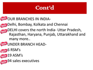Cont’d
FOUR BRANCHES IN INDIADelhi, Bombay, Kolkata and Chennai
DELHI covers the north India- Uttar Pradesh,
Rajasthan, Haryana, Punjab, Uttarakhand and
many more..
UNDER BRANCH HEAD6 RSM’s
19 ASM’s
94 sales executives

 
