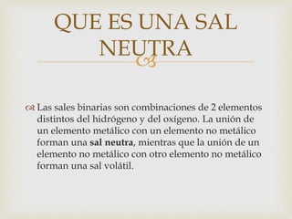 
 Las sales binarias son combinaciones de 2 elementos
distintos del hidrógeno y del oxígeno. La unión de
un elemento metálico con un elemento no metálico
forman una sal neutra, mientras que la unión de un
elemento no metálico con otro elemento no metálico
forman una sal volátil.
QUE ES UNA SAL
NEUTRA
 
