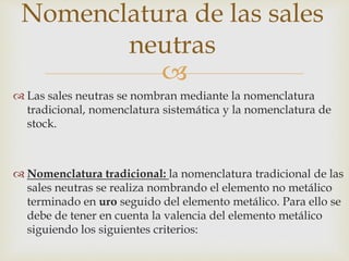 
 Las sales neutras se nombran mediante la nomenclatura
tradicional, nomenclatura sistemática y la nomenclatura de
stock.
 Nomenclatura tradicional: la nomenclatura tradicional de las
sales neutras se realiza nombrando el elemento no metálico
terminado en uro seguido del elemento metálico. Para ello se
debe de tener en cuenta la valencia del elemento metálico
siguiendo los siguientes criterios:
Nomenclatura de las sales
neutras
 