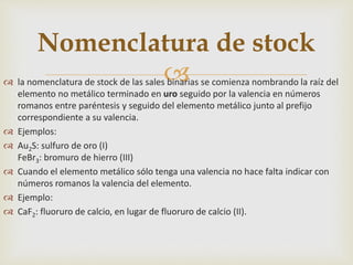  la nomenclatura de stock de las sales binarias se comienza nombrando la raíz del
elemento no metálico terminado en uro seguido por la valencia en números
romanos entre paréntesis y seguido del elemento metálico junto al prefijo
correspondiente a su valencia.
 Ejemplos:
 Au2S: sulfuro de oro (I)
FeBr3: bromuro de hierro (III)
 Cuando el elemento metálico sólo tenga una valencia no hace falta indicar con
números romanos la valencia del elemento.
 Ejemplo:
 CaF2: fluoruro de calcio, en lugar de fluoruro de calcio (II).
Nomenclatura de stock
 