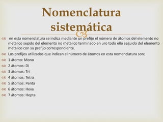  en esta nomenclatura se indica mediante un prefijo el número de átomos del elemento no
metálico segido del elemento no metálico terminado en uro todo ello seguido del elemento
metálico con su prefijo correspondiente.
 Los prefijos utilizados que indican el número de átomos en esta nomenclatura son:
 1 átomo: Mono
 2 átomos: Di
 3 átomos: Tri
 4 átomos: Tetra
 5 átomos: Penta
 6 átomos: Hexa
 7 átomos: Hepta
Nomenclatura
sistemática
 