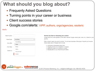 What should you blog about?
      Frequenly Asked Questions
      Turning points in your career or business
      Client success stories
      Google.com/alerts: VIPP, authors, orgs/agencies, esoteric
       acronyms




18
                             © 2012 Practice Marketing, Inc. | vik@phoneBlogger.net | 888.952.4630
 