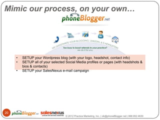 Mimic our process, on your own…




     •   SETUP your Wordpress blog (with your logo, headshot, contact info)
     •   SETUP all of your selected Social Media profiles or pages (with headshots &
         bios & contacts)
     •   SETUP your SalesNexus e-mail campaign




20
                                    © 2012 Practice Marketing, Inc. | vik@phoneBlogger.net | 888.952.4630
 