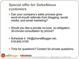 Special offer for SalesNexus
     customers
      Can your company’s sales process grow
      word-of-mouth referrals from blogging, social
      media, and email marketing?

      Would you like a private no-cost, no-obligation,
      30-minute consultation by phone?

      Schedule it: Vik@phoneBlogger.net,
      516.642.4100

      Time for questions? Contact for private questions.

24
                        © 2012 Practice Marketing, Inc. | vik@phoneBlogger.net | 888.952.4630
 