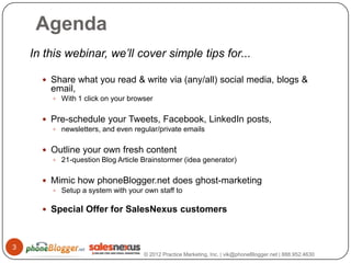 Agenda
    In this webinar, we’ll cover simple tips for...

       Share what you read & write via (any/all) social media, blogs &
        email,
         With 1 click on your browser


       Pre-schedule your Tweets, Facebook, LinkedIn posts,
         newsletters, and even regular/private emails


       Outline your own fresh content
         21-question Blog Article Brainstormer (idea generator)


       Mimic how phoneBlogger.net does ghost-marketing
         Setup a system with your own staff to


       Special Offer for SalesNexus customers



3
                                   © 2012 Practice Marketing, Inc. | vik@phoneBlogger.net | 888.952.4630
 