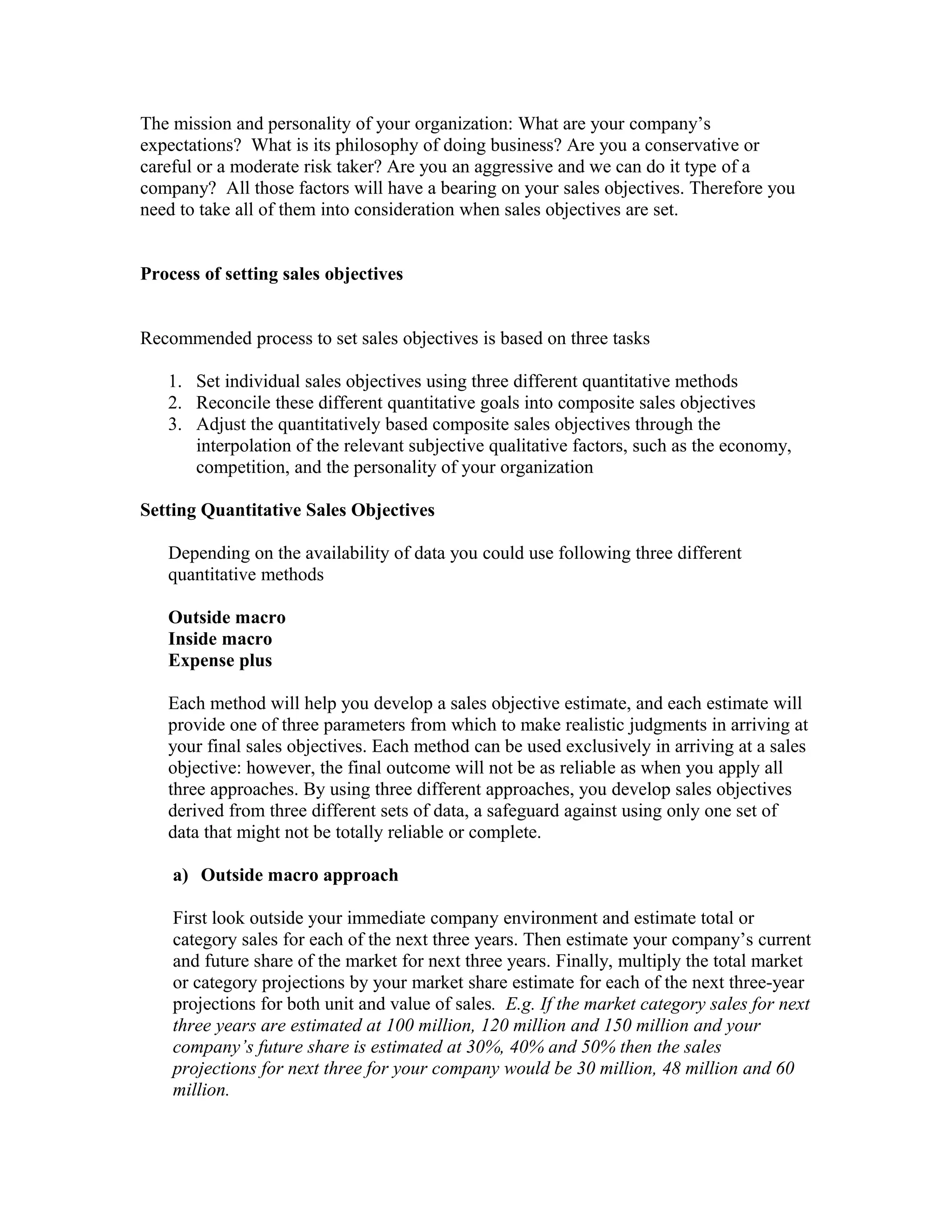 The mission and personality of your organization: What are your company’s
expectations? What is its philosophy of doing business? Are you a conservative or
careful or a moderate risk taker? Are you an aggressive and we can do it type of a
company? All those factors will have a bearing on your sales objectives. Therefore you
need to take all of them into consideration when sales objectives are set.
Process of setting sales objectives
Recommended process to set sales objectives is based on three tasks
1. Set individual sales objectives using three different quantitative methods
2. Reconcile these different quantitative goals into composite sales objectives
3. Adjust the quantitatively based composite sales objectives through the
interpolation of the relevant subjective qualitative factors, such as the economy,
competition, and the personality of your organization
Setting Quantitative Sales Objectives
Depending on the availability of data you could use following three different
quantitative methods
Outside macro
Inside macro
Expense plus
Each method will help you develop a sales objective estimate, and each estimate will
provide one of three parameters from which to make realistic judgments in arriving at
your final sales objectives. Each method can be used exclusively in arriving at a sales
objective: however, the final outcome will not be as reliable as when you apply all
three approaches. By using three different approaches, you develop sales objectives
derived from three different sets of data, a safeguard against using only one set of
data that might not be totally reliable or complete.
a) Outside macro approach
First look outside your immediate company environment and estimate total or
category sales for each of the next three years. Then estimate your company’s current
and future share of the market for next three years. Finally, multiply the total market
or category projections by your market share estimate for each of the next three-year
projections for both unit and value of sales. E.g. If the market category sales for next
three years are estimated at 100 million, 120 million and 150 million and your
company’s future share is estimated at 30%, 40% and 50% then the sales
projections for next three for your company would be 30 million, 48 million and 60
million.
 