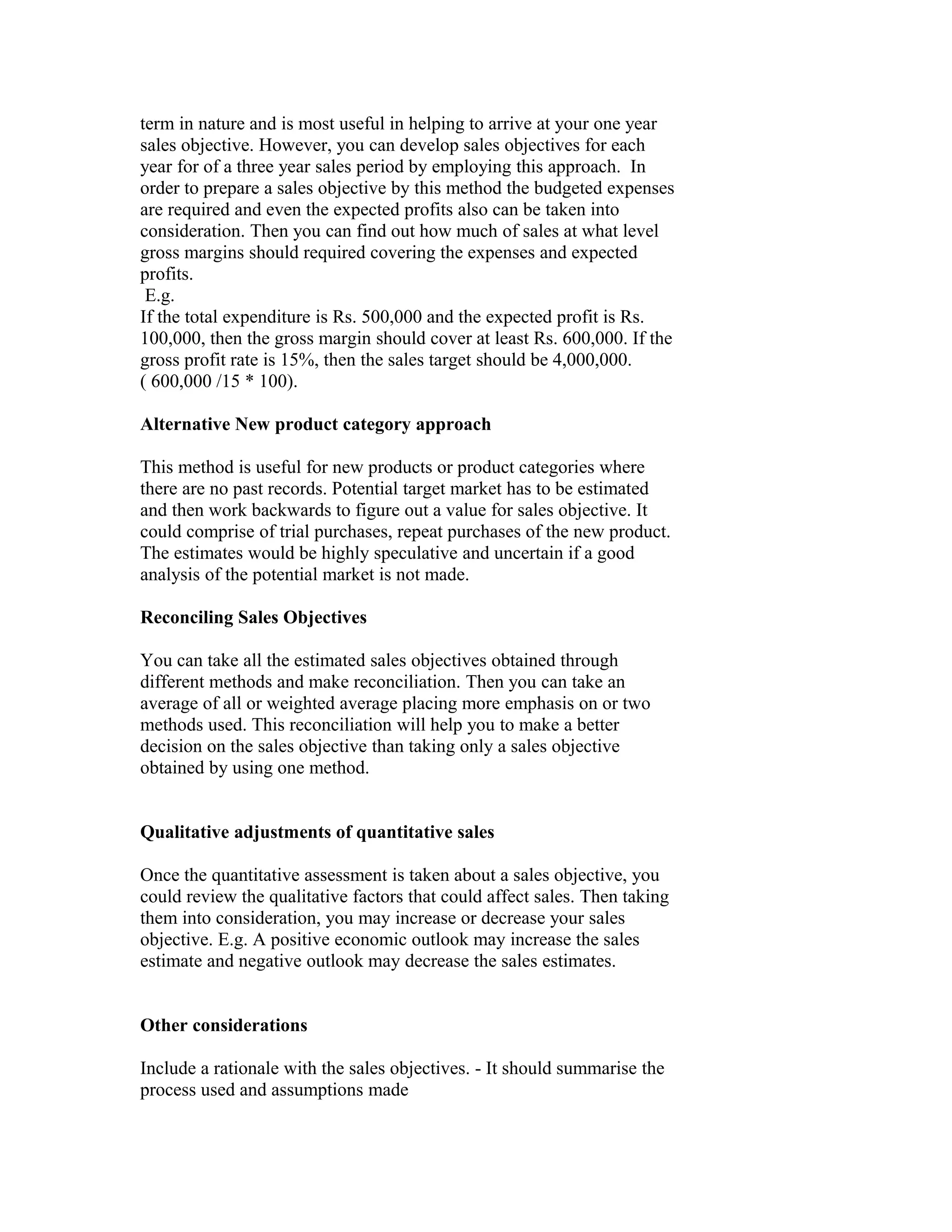 term in nature and is most useful in helping to arrive at your one year
sales objective. However, you can develop sales objectives for each
year for of a three year sales period by employing this approach. In
order to prepare a sales objective by this method the budgeted expenses
are required and even the expected profits also can be taken into
consideration. Then you can find out how much of sales at what level
gross margins should required covering the expenses and expected
profits.
E.g.
If the total expenditure is Rs. 500,000 and the expected profit is Rs.
100,000, then the gross margin should cover at least Rs. 600,000. If the
gross profit rate is 15%, then the sales target should be 4,000,000.
( 600,000 /15 * 100).
Alternative New product category approach
This method is useful for new products or product categories where
there are no past records. Potential target market has to be estimated
and then work backwards to figure out a value for sales objective. It
could comprise of trial purchases, repeat purchases of the new product.
The estimates would be highly speculative and uncertain if a good
analysis of the potential market is not made.
Reconciling Sales Objectives
You can take all the estimated sales objectives obtained through
different methods and make reconciliation. Then you can take an
average of all or weighted average placing more emphasis on or two
methods used. This reconciliation will help you to make a better
decision on the sales objective than taking only a sales objective
obtained by using one method.
Qualitative adjustments of quantitative sales
Once the quantitative assessment is taken about a sales objective, you
could review the qualitative factors that could affect sales. Then taking
them into consideration, you may increase or decrease your sales
objective. E.g. A positive economic outlook may increase the sales
estimate and negative outlook may decrease the sales estimates.
Other considerations
Include a rationale with the sales objectives. - It should summarise the
process used and assumptions made
 