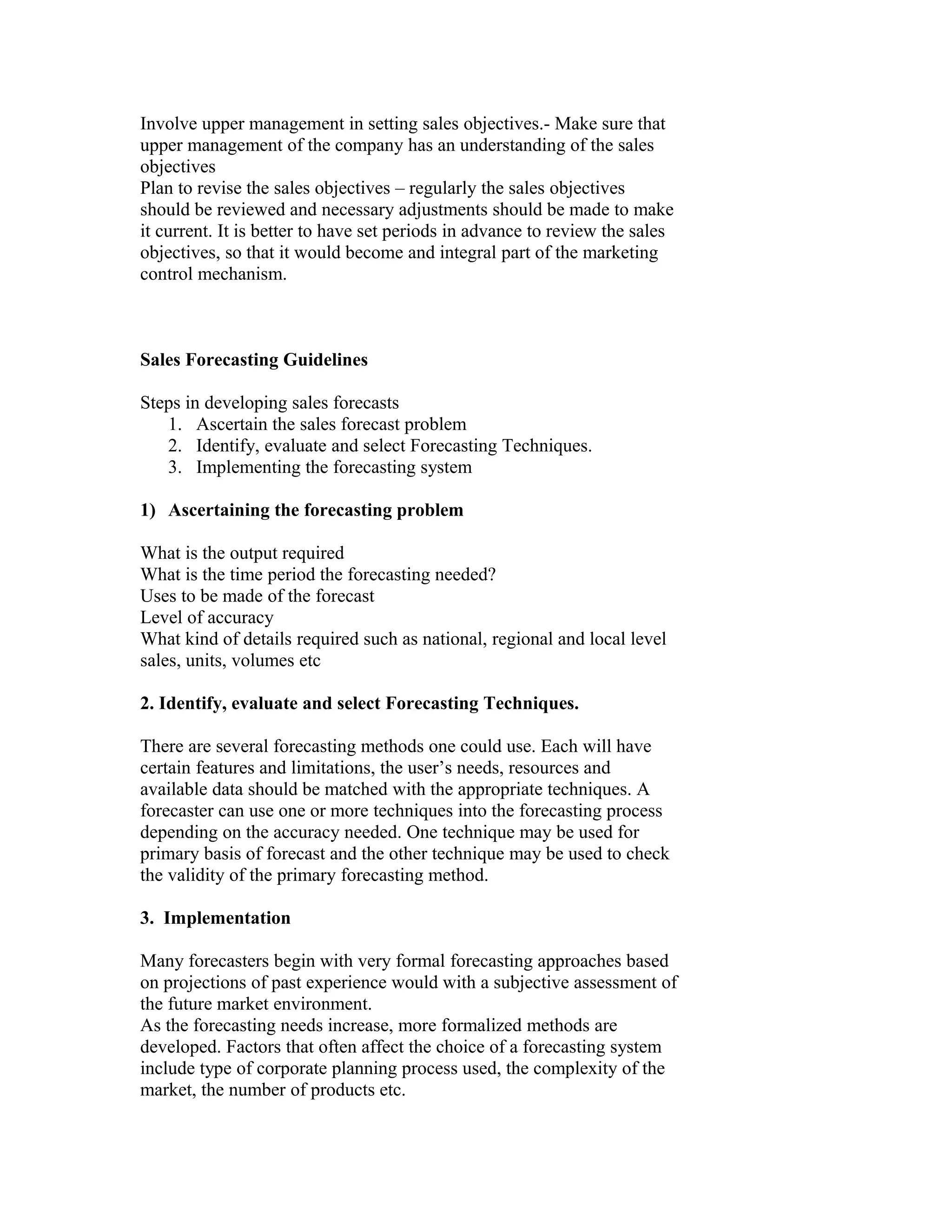 Involve upper management in setting sales objectives.- Make sure that
upper management of the company has an understanding of the sales
objectives
Plan to revise the sales objectives – regularly the sales objectives
should be reviewed and necessary adjustments should be made to make
it current. It is better to have set periods in advance to review the sales
objectives, so that it would become and integral part of the marketing
control mechanism.
Sales Forecasting Guidelines
Steps in developing sales forecasts
1. Ascertain the sales forecast problem
2. Identify, evaluate and select Forecasting Techniques.
3. Implementing the forecasting system
1) Ascertaining the forecasting problem
What is the output required
What is the time period the forecasting needed?
Uses to be made of the forecast
Level of accuracy
What kind of details required such as national, regional and local level
sales, units, volumes etc
2. Identify, evaluate and select Forecasting Techniques.
There are several forecasting methods one could use. Each will have
certain features and limitations, the user’s needs, resources and
available data should be matched with the appropriate techniques. A
forecaster can use one or more techniques into the forecasting process
depending on the accuracy needed. One technique may be used for
primary basis of forecast and the other technique may be used to check
the validity of the primary forecasting method.
3. Implementation
Many forecasters begin with very formal forecasting approaches based
on projections of past experience would with a subjective assessment of
the future market environment.
As the forecasting needs increase, more formalized methods are
developed. Factors that often affect the choice of a forecasting system
include type of corporate planning process used, the complexity of the
market, the number of products etc.
 