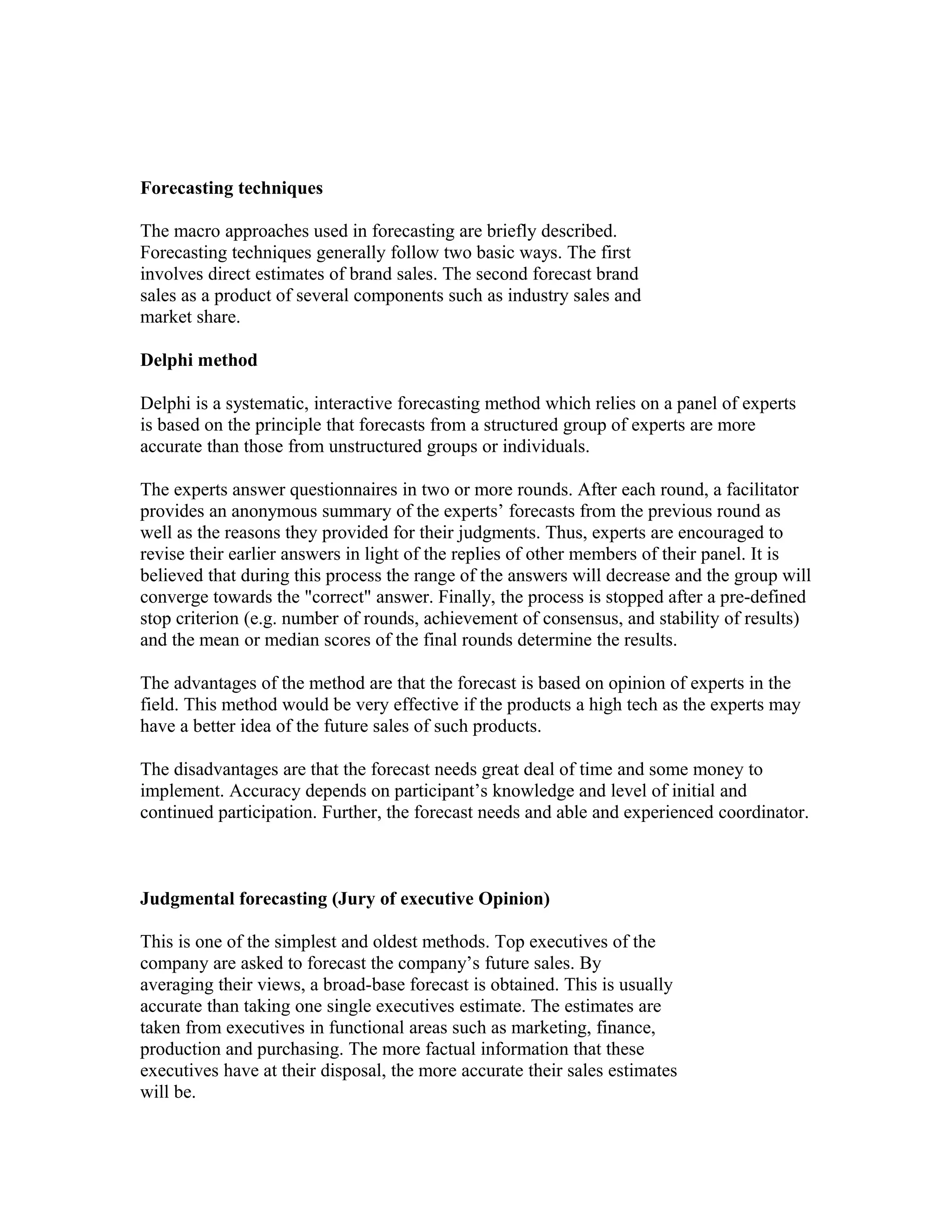 Forecasting techniques
The macro approaches used in forecasting are briefly described.
Forecasting techniques generally follow two basic ways. The first
involves direct estimates of brand sales. The second forecast brand
sales as a product of several components such as industry sales and
market share.
Delphi method
Delphi is a systematic, interactive forecasting method which relies on a panel of experts
is based on the principle that forecasts from a structured group of experts are more
accurate than those from unstructured groups or individuals.
The experts answer questionnaires in two or more rounds. After each round, a facilitator
provides an anonymous summary of the experts’ forecasts from the previous round as
well as the reasons they provided for their judgments. Thus, experts are encouraged to
revise their earlier answers in light of the replies of other members of their panel. It is
believed that during this process the range of the answers will decrease and the group will
converge towards the "correct" answer. Finally, the process is stopped after a pre-defined
stop criterion (e.g. number of rounds, achievement of consensus, and stability of results)
and the mean or median scores of the final rounds determine the results.
The advantages of the method are that the forecast is based on opinion of experts in the
field. This method would be very effective if the products a high tech as the experts may
have a better idea of the future sales of such products.
The disadvantages are that the forecast needs great deal of time and some money to
implement. Accuracy depends on participant’s knowledge and level of initial and
continued participation. Further, the forecast needs and able and experienced coordinator.
Judgmental forecasting (Jury of executive Opinion)
This is one of the simplest and oldest methods. Top executives of the
company are asked to forecast the company’s future sales. By
averaging their views, a broad-base forecast is obtained. This is usually
accurate than taking one single executives estimate. The estimates are
taken from executives in functional areas such as marketing, finance,
production and purchasing. The more factual information that these
executives have at their disposal, the more accurate their sales estimates
will be.
 