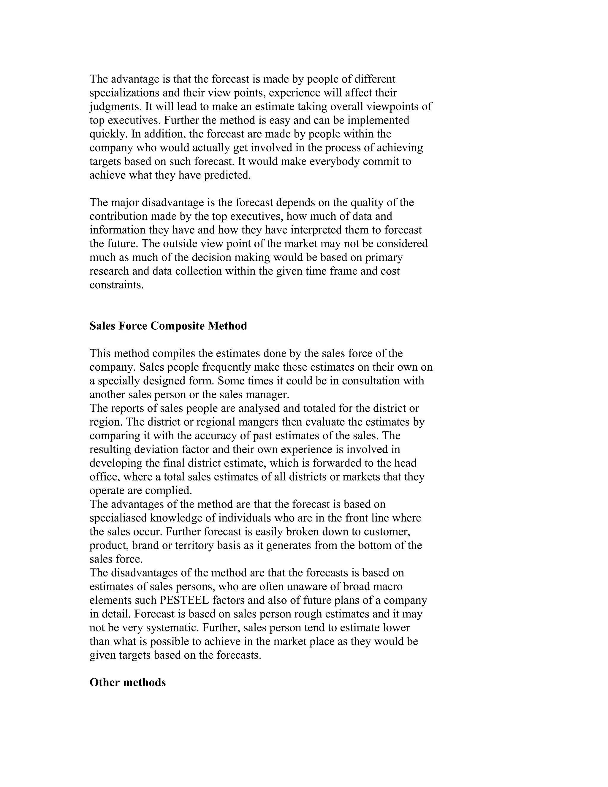 The advantage is that the forecast is made by people of different
specializations and their view points, experience will affect their
judgments. It will lead to make an estimate taking overall viewpoints of
top executives. Further the method is easy and can be implemented
quickly. In addition, the forecast are made by people within the
company who would actually get involved in the process of achieving
targets based on such forecast. It would make everybody commit to
achieve what they have predicted.
The major disadvantage is the forecast depends on the quality of the
contribution made by the top executives, how much of data and
information they have and how they have interpreted them to forecast
the future. The outside view point of the market may not be considered
much as much of the decision making would be based on primary
research and data collection within the given time frame and cost
constraints.
Sales Force Composite Method
This method compiles the estimates done by the sales force of the
company. Sales people frequently make these estimates on their own on
a specially designed form. Some times it could be in consultation with
another sales person or the sales manager.
The reports of sales people are analysed and totaled for the district or
region. The district or regional mangers then evaluate the estimates by
comparing it with the accuracy of past estimates of the sales. The
resulting deviation factor and their own experience is involved in
developing the final district estimate, which is forwarded to the head
office, where a total sales estimates of all districts or markets that they
operate are complied.
The advantages of the method are that the forecast is based on
specialiased knowledge of individuals who are in the front line where
the sales occur. Further forecast is easily broken down to customer,
product, brand or territory basis as it generates from the bottom of the
sales force.
The disadvantages of the method are that the forecasts is based on
estimates of sales persons, who are often unaware of broad macro
elements such PESTEEL factors and also of future plans of a company
in detail. Forecast is based on sales person rough estimates and it may
not be very systematic. Further, sales person tend to estimate lower
than what is possible to achieve in the market place as they would be
given targets based on the forecasts.
Other methods
 