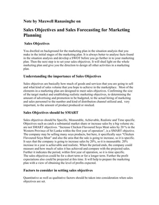 Note by Maxwell Ranasinghe on
Sales Objectives and Sales Forecasting for Marketing
Planning
Sales Objectives
You dwelled on background for the marketing plan in the situation analysis that you
make in the initial stages of the marketing plan. It is always better to analyse facts found
in the situation analysis and develop a SWOT before you go further in to your marketing
plan. Then the next step is to set your sales objectives. It will shed light on the whole
marketing plan and give you the direction to design all other activities in a marketing
plan.
Understanding the importance of Sales Objectives
Sales objectives are basically how much of goods and services that you are going to sell
and what kind of sales volume that you hope to achieve in the marketplace. Most of the
elements in a marketing plan are designed to meet sales objectives. Confirming the size
of the target market and establishing realistic marketing objectives, to determining the
amount of advertising and promotion to be budgeted, to the actual hiring of marketing
and sales personnel to the number and kind of distribution channel utilized and, very
important, to the amount of product produced or stocked.
Sales Objectives should be SMART
Sales objectives should be Specific, Measurable, Achievable, Realistic and Time specific.
Objectives such as catch a substantial market share or increase sales by a big volume etc.
are not SMART objectives. “Increase Chicken Flavoured Soya Meat sales by 20 % in the
Western Province of Sri Lanka within the first year of operation”, is a SMART objective.
The company may be selling many soya products, but here, it specifically says “Chicken
Flavoured Soya Meat” and also the area that the sale is going to increase, so it is specific.
It says that the company is going to increase sales by 20%, so it is measurable. 20%
increase in a year is achievable and realistic. When the period ends, the company could
measure and how much of sales it has achieved and compare with the projected sales.
Further it indicates the period, within first year of operation, so it is time specific.
The sales objectives could be for a short term or for a longer term. Further the profit
expectations also could be projected at this time. It will help to prepare the marketing
plan with a view of obtaining the level of profits expected.
Factors to consider in setting sales objectives
Quantitative as well as qualitative factors should be taken into consideration when sales
objectives are set.
 