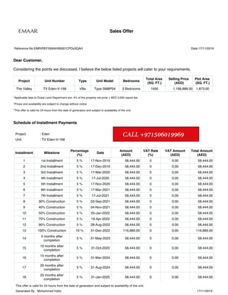 This offer is valid for 24 hours from the date of generation and subject to availability of the unit.
Generated By : Mohammed Hafiz 17/11/2019
Date:17/11/2019
Sales Offer
Reference No:EMR/REF/0064H00001CPDy3QAH
Dear Customer,
Considering the points we discussed, I believe the below listed projects will cater to your requirements.
Project Unit Number Type Unit Model Bedrooms
Total Area
(SQ. FT.)
Selling Price
(AED)
Plot Area
(SQ. FT.)
The Valley TV Eden-V-168 Villa Type SM8P04 3 Bedrooms 1930 1,168,888.00 1,873.00
*Applicable fees to Dubai Land Department are: 4% of the property net price + AED 3,000 oqood fee
*Prices and availability are subject to change without notice
*This offer is valid for 24 hours from the date of generation and subject to availability of the unit.
Schedule of Installment Payments
Project : Eden
Unit : TV Eden-V-168
Installment Milestone
Percentage
(%)
Date
Amount
(AED)
VAT Rate
(%)
VAT Amount
(AED)
Total Amount
(AED)
1 1st Installment 5 % 17-Nov-2019 58,444.00 0 0.00 58,444.00
2 2nd Installment 5 % 17-Dec-2019 58,444.00 0 0.00 58,444.00
3 3rd Installment 5 % 17-Mar-2020 58,444.00 0 0.00 58,444.00
4 4th Installment 5 % 17-Jul-2020 58,444.00 0 0.00 58,444.00
5 5th Installment 5 % 17-Nov-2020 58,444.00 0 0.00 58,444.00
6 6th Installment 5 % 17-Mar-2021 58,444.00 0 0.00 58,444.00
7 7th Installment 5 % 17-Jul-2021 58,444.00 0 0.00 58,444.00
8 30% Construction 5 % 03-Sep-2021 58,444.00 0 0.00 58,444.00
9 40% Construction 5 % 04-Nov-2021 58,444.00 0 0.00 58,444.00
10 50% Construction 5 % 05-Jan-2022 58,444.00 0 0.00 58,444.00
11 70% Construction 5 % 19-Apr-2022 58,444.00 0 0.00 58,444.00
12 90% Construction 5 % 28-Aug-2022 58,444.00 0 0.00 58,444.00
13 100% Construction 10 % 31-Dec-2022 116,889.00 0 0.00 116,889.00
14
5 months after
completion
5 % 31-May-2023 58,444.00 0 0.00 58,444.00
15
10 months after
completion
5 % 31-Oct-2023 58,444.00 0 0.00 58,444.00
16
15 months after
completion
5 % 31-Mar-2024 58,444.00 0 0.00 58,444.00
17
20 months after
completion
5 % 31-Aug-2024 58,444.00 0 0.00 58,444.00
18
25 months after
completion
5 % 31-Jan-2025 58,444.00 0 0.00 58,444.00
 